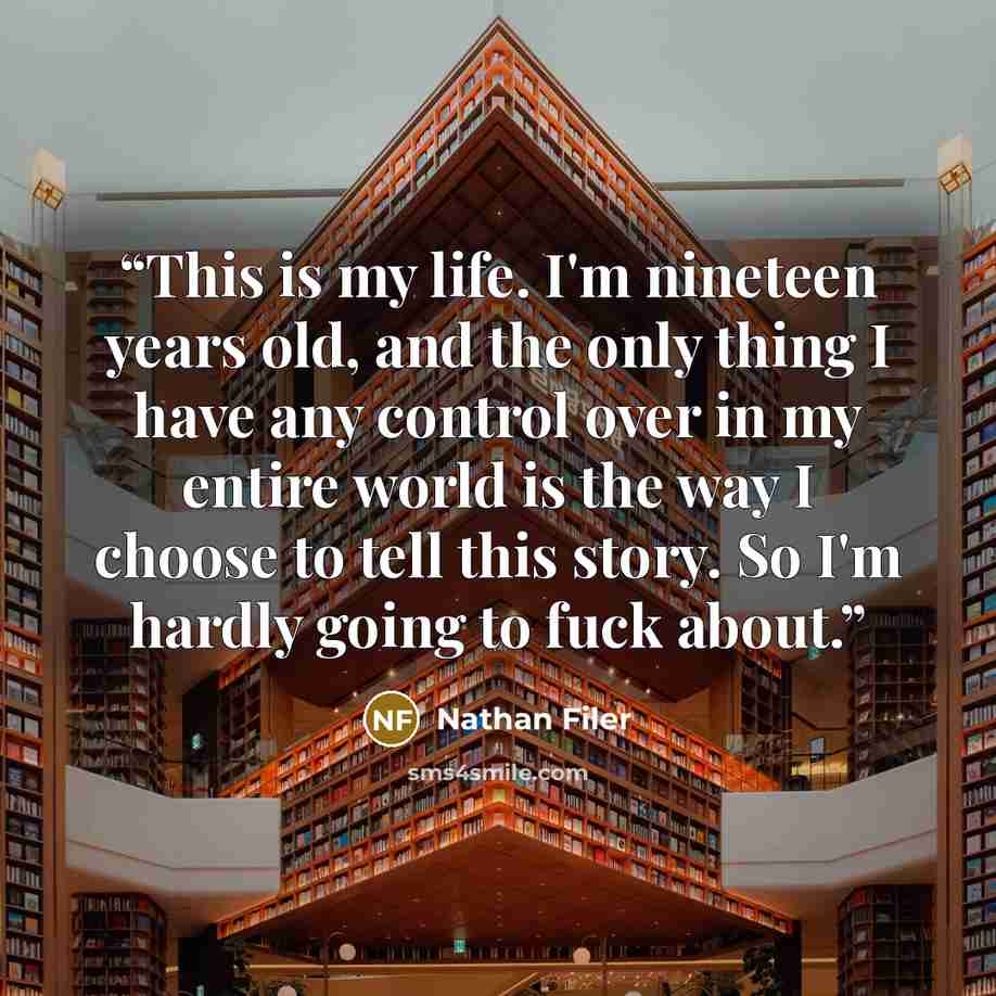 “This is my life. I'm nineteen years old, and the only thing I have any control over in my entire world is the way I choose to tell this story. So I'm hardly going to fuck about.” quote by Nathan Filer