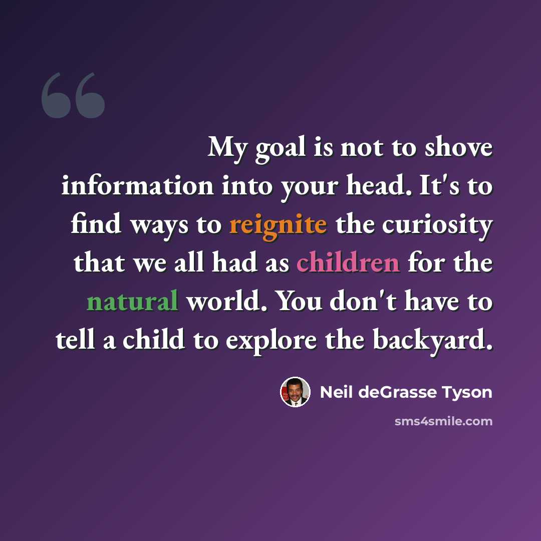“My goal is not to shove information into your head. It's to find ways to reignite the curiosity that we all had as children for the natural world. You don't have to tell a child to explore the backyard.” quote by Neil deGrasse Tyson