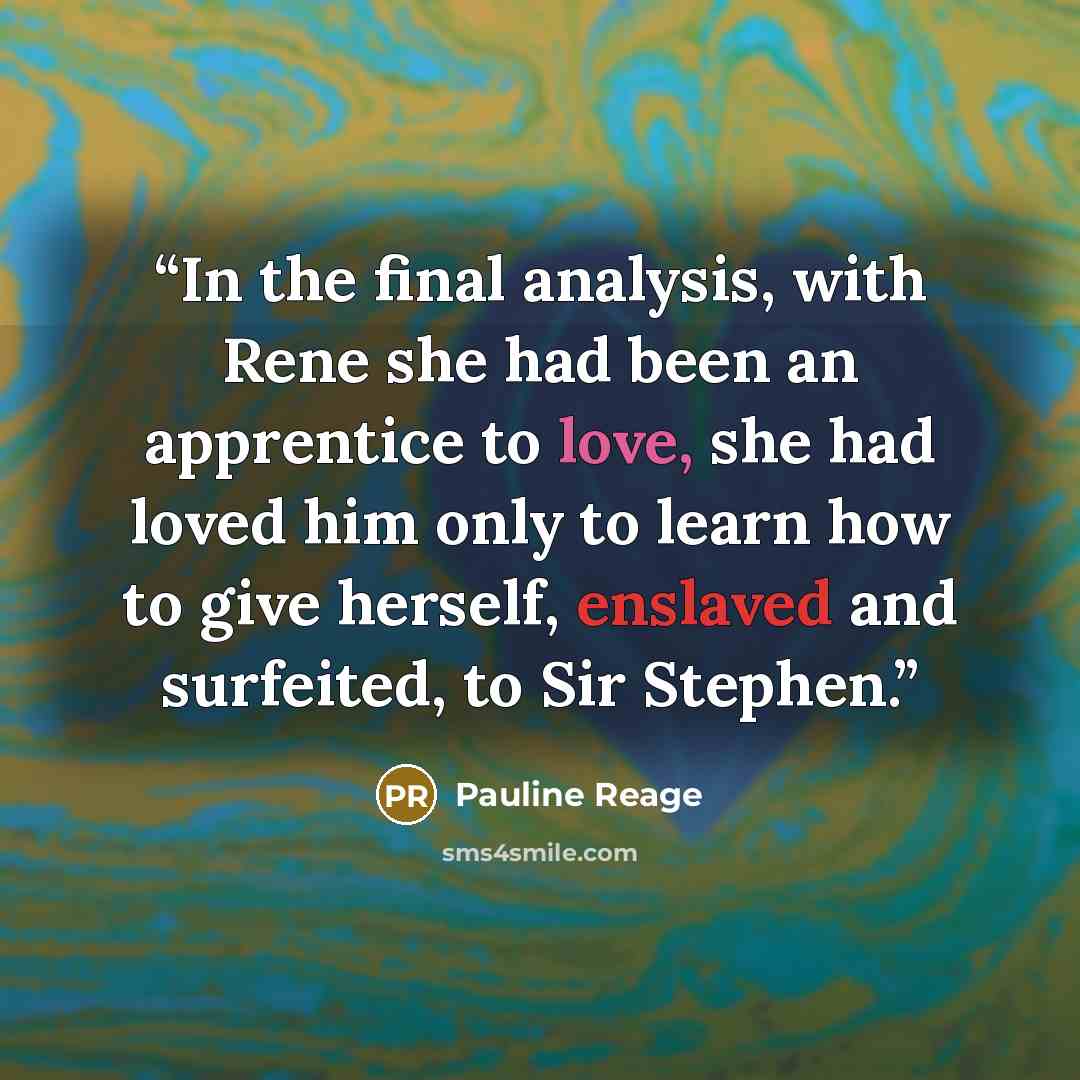 “In the final analysis, with Rene she had been an apprentice to love, she had loved him only to learn how to give herself, enslaved and surfeited, to Sir Stephen.” quote by Pauline Réage