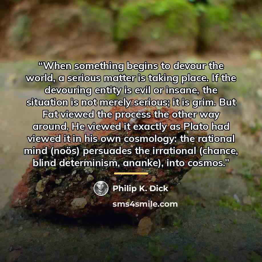 “When something begins to devour the world, a serious matter is taking place. If the devouring entity is evil or insane, the situation is not merely serious; it is grim. But Fat viewed the process the other way around. He viewed it exactly as Plato had viewed it in his own cosmology: the rational…” quote by Philip K. Dick