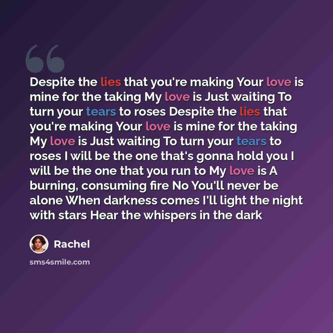 “Despite the lies that you're making Your love is mine for the taking My love is Just waiting To turn your tears to roses Despite the lies that you're making Your love is mine for the taking My love is Just waiting To turn your tears to roses I will be the one that's gonna hold you I will be the…” quote by Rachel
