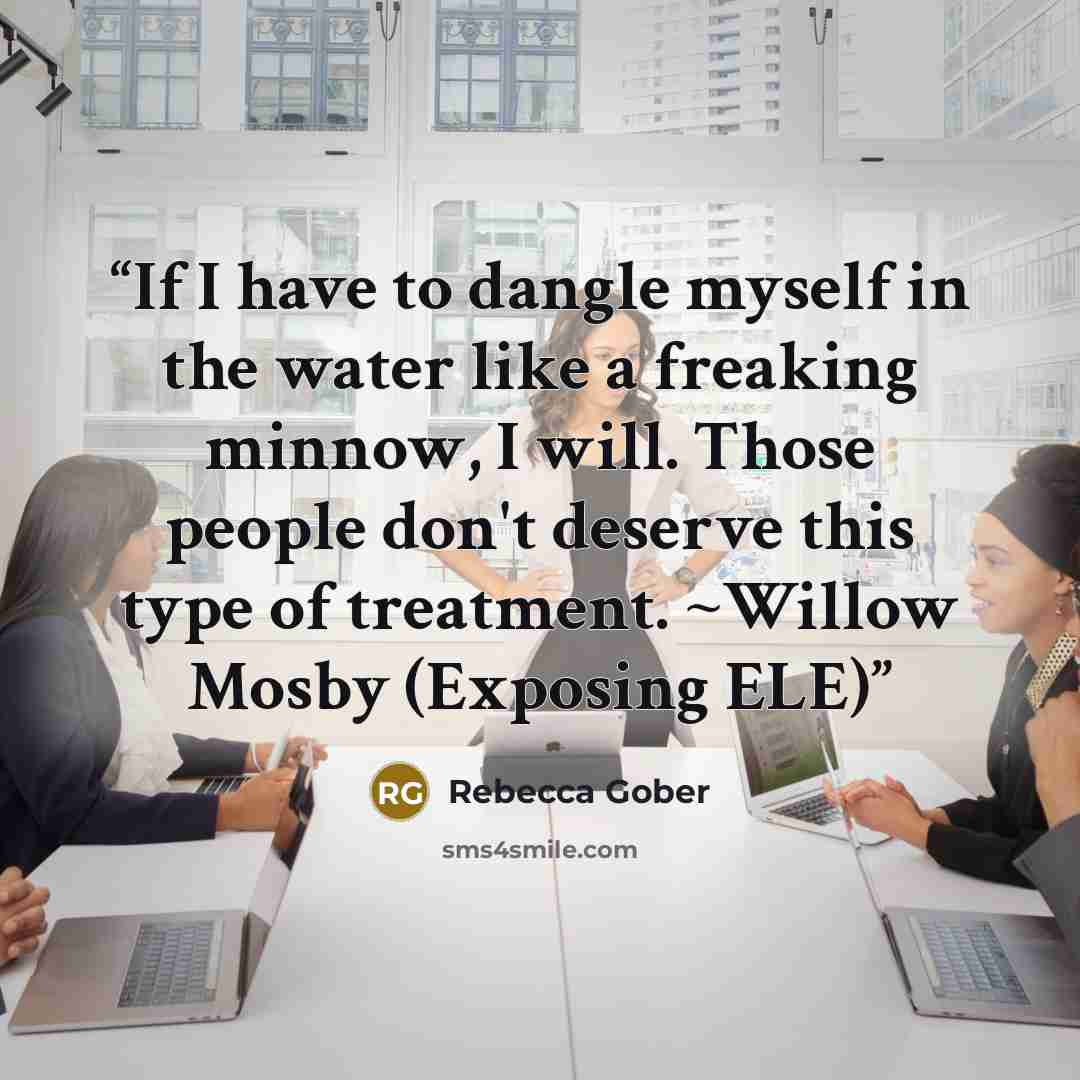 “If I have to dangle myself in the water like a freaking minnow, I will. Those people don't deserve this type of treatment. ~Willow Mosby (Exposing ELE)” quote by Rebecca Gober