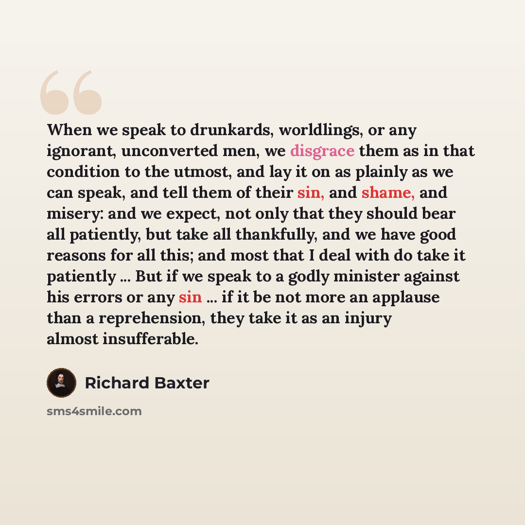 “When we speak to drunkards, worldlings, or any ignorant, unconverted men, we disgrace them as in that condition to the utmost, and lay it on as plainly as we can speak, and tell them of their sin, and shame, and misery: and we expect, not only that they should bear all patiently, but take all…” quote by Richard Baxter