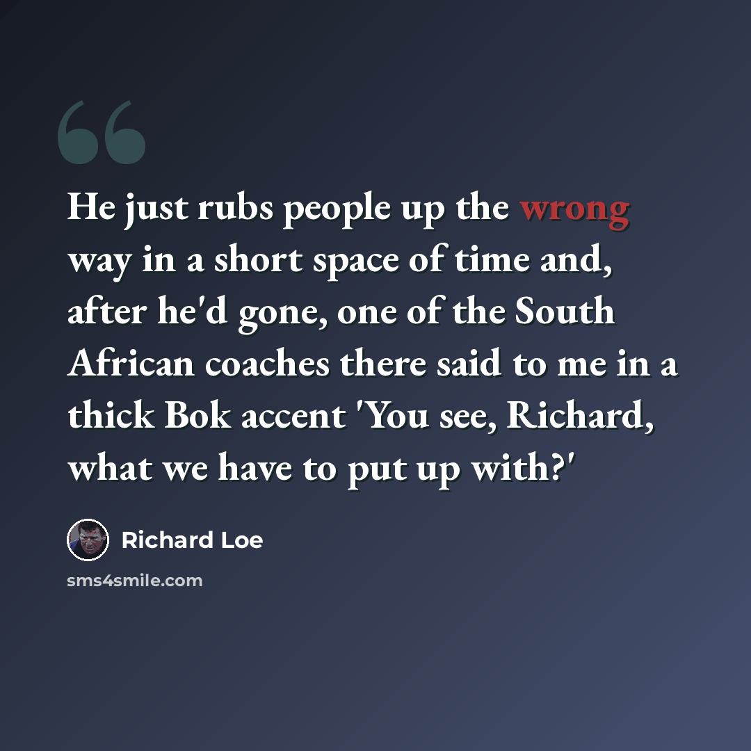“He just rubs people up the wrong way in a short space of time and, after he'd gone, one of the South African coaches there said to me in a thick Bok accent 'You see, Richard, what we have to put up with?'” quote by Richard Loe