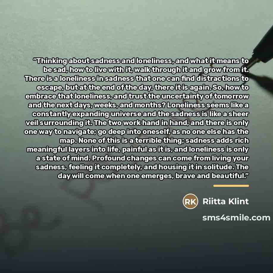 “Thinking about sadness and loneliness, and what it means to be sad, how to live with it, walk through it and grow from it. There is a loneliness in sadness that one can find distractions to escape, but at the end of the day, there it is again. So, how to embrace that loneliness, and trust the…” quote by Riitta Klint