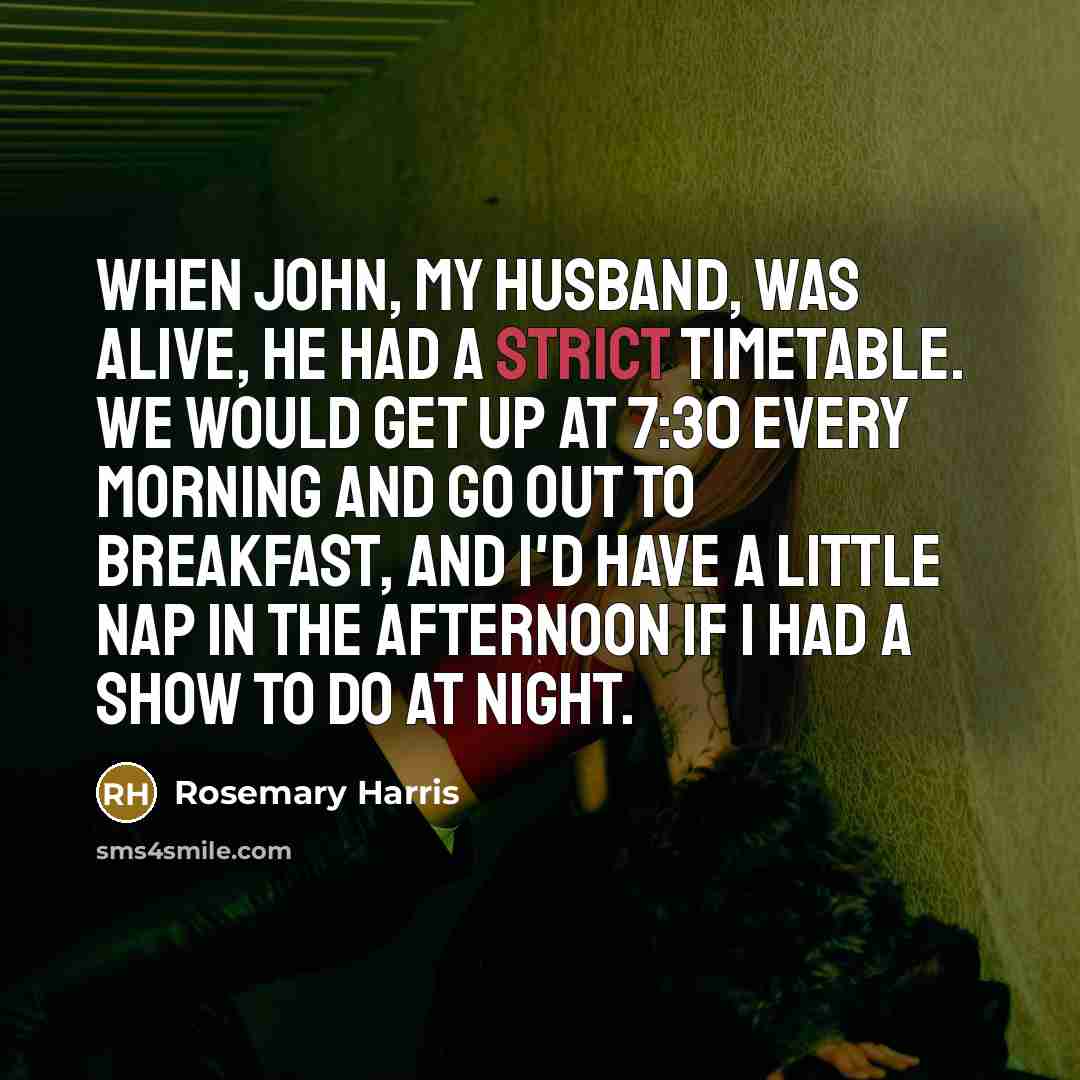 “When John, my husband, was alive, he had a strict timetable. We would get up at 7:30 every morning and go out to breakfast, and I'd have a little nap in the afternoon if I had a show to do at night.” quote by Rosemary Harris
