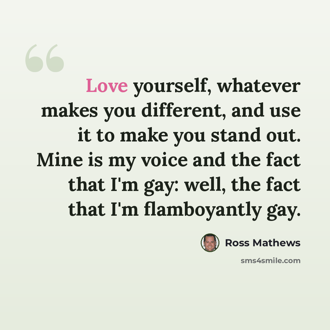 “Love yourself, whatever makes you different, and use it to make you stand out. Mine is my voice and the fact that I'm gay: well, the fact that I'm flamboyantly gay.” quote by Ross Mathews