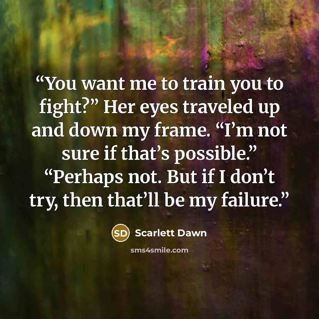 “You want me to train you to fight?” Her eyes traveled up and down my frame. “I’m not sure if that’s possible.” “Perhaps not. But if I don’t try, then that’ll be my failure.” quote by Scarlett Dawn