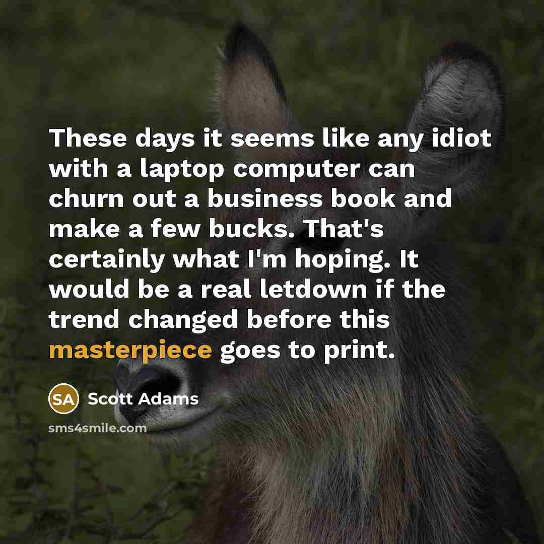 “These days it seems like any idiot with a laptop computer can churn out a business book and make a few bucks. That's certainly what I'm hoping. It would be a real letdown if the trend changed before this masterpiece goes to print.” quote by Scott Adams