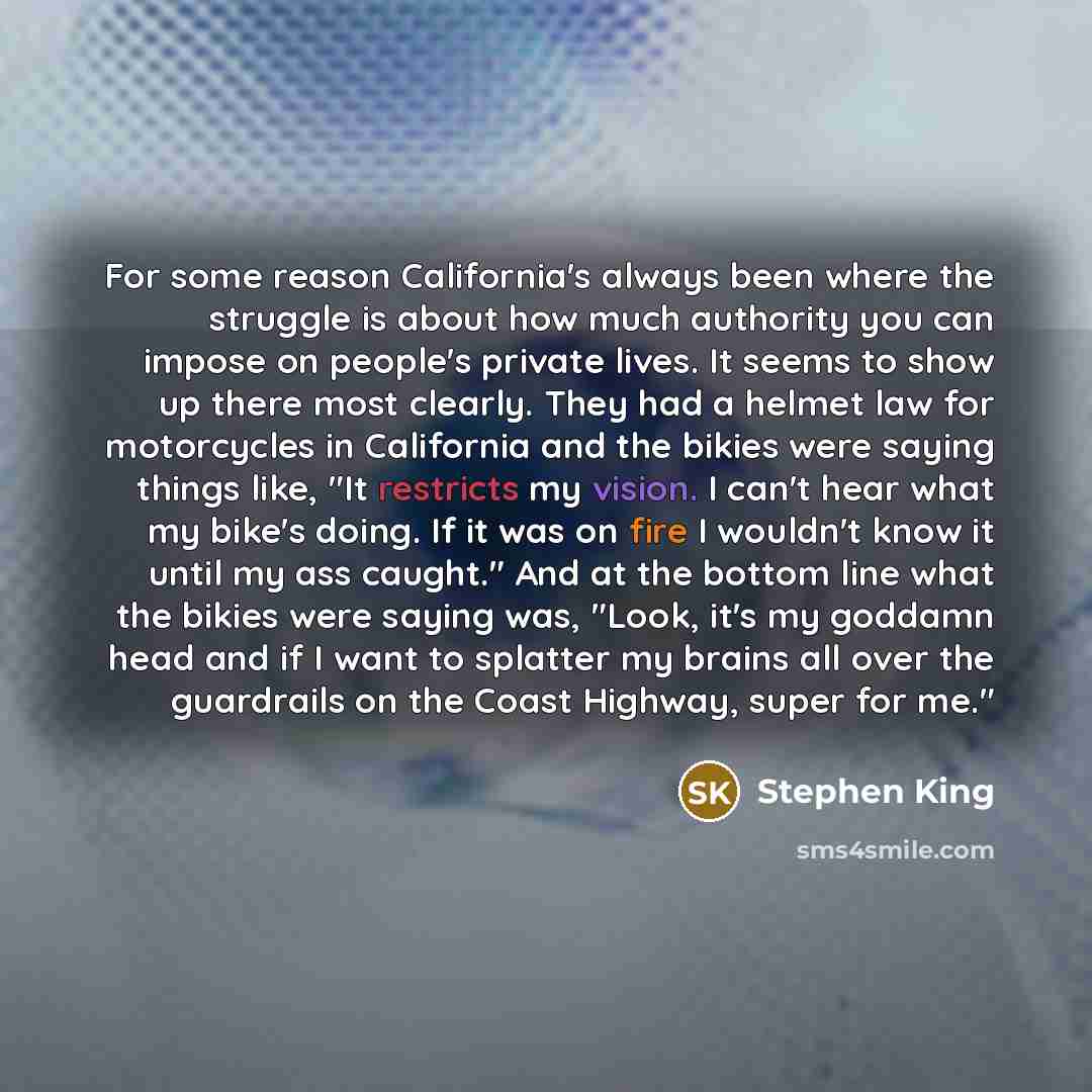 “For some reason California's always been where the struggle is about how much authority you can impose on people's private lives. It seems to show up there most clearly. They had a helmet law for motorcycles in California and the bikies were saying things like, "It restricts my vision. I can't…” quote by Stephen King