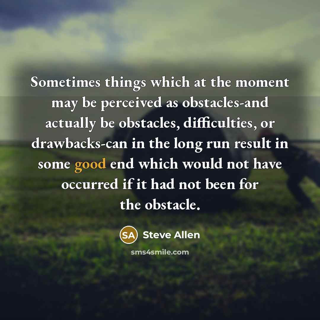 “Sometimes things which at the moment may be perceived as obstacles-and actually be obstacles, difficulties, or drawbacks-can in the long run result in some good end which would not have occurred if it had not been for the obstacle.” quote by Steve Allen