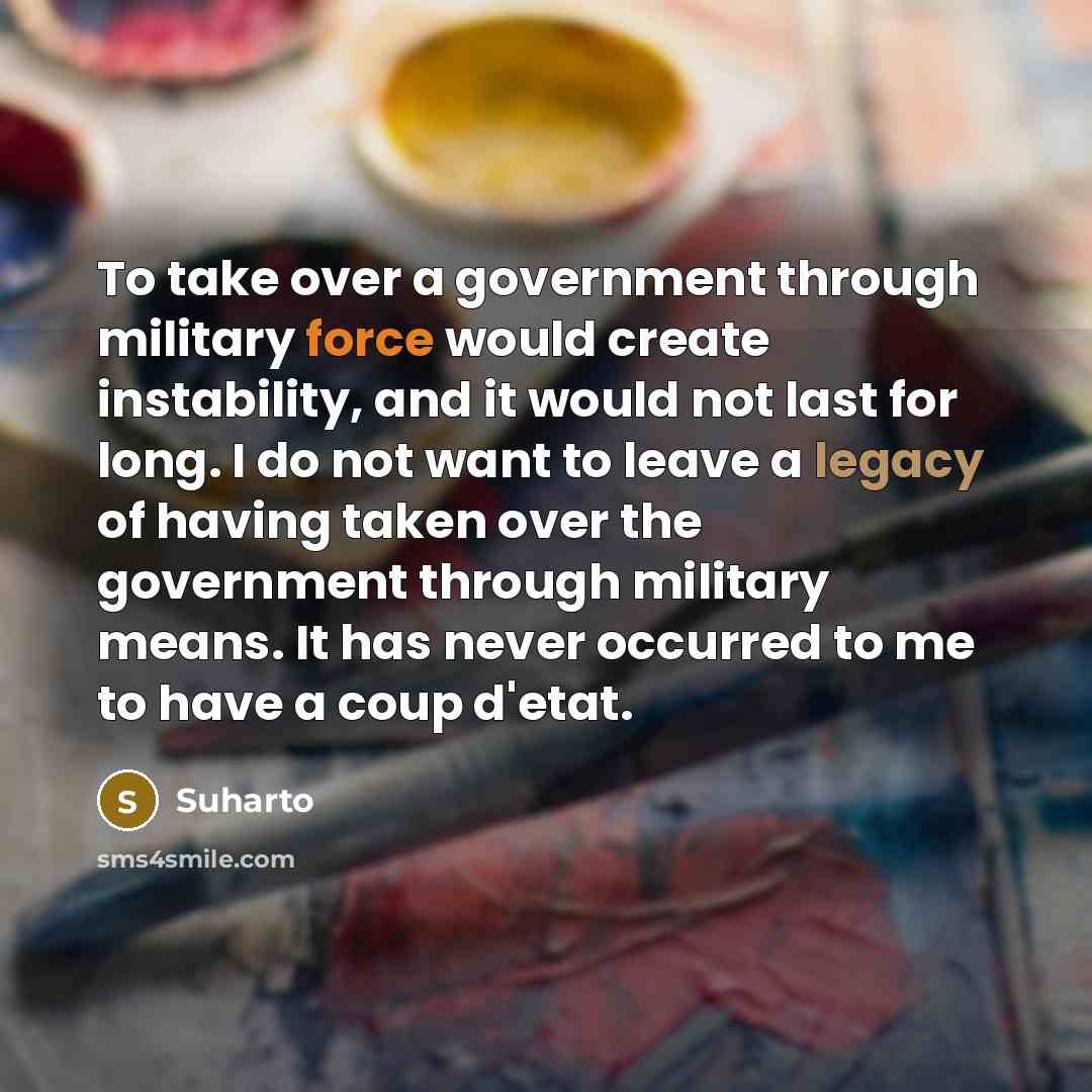 “To take over a government through military force would create instability, and it would not last for long. I do not want to leave a legacy of having taken over the government through military means. It has never occurred to me to have a coup d'etat.” quote by Suharto