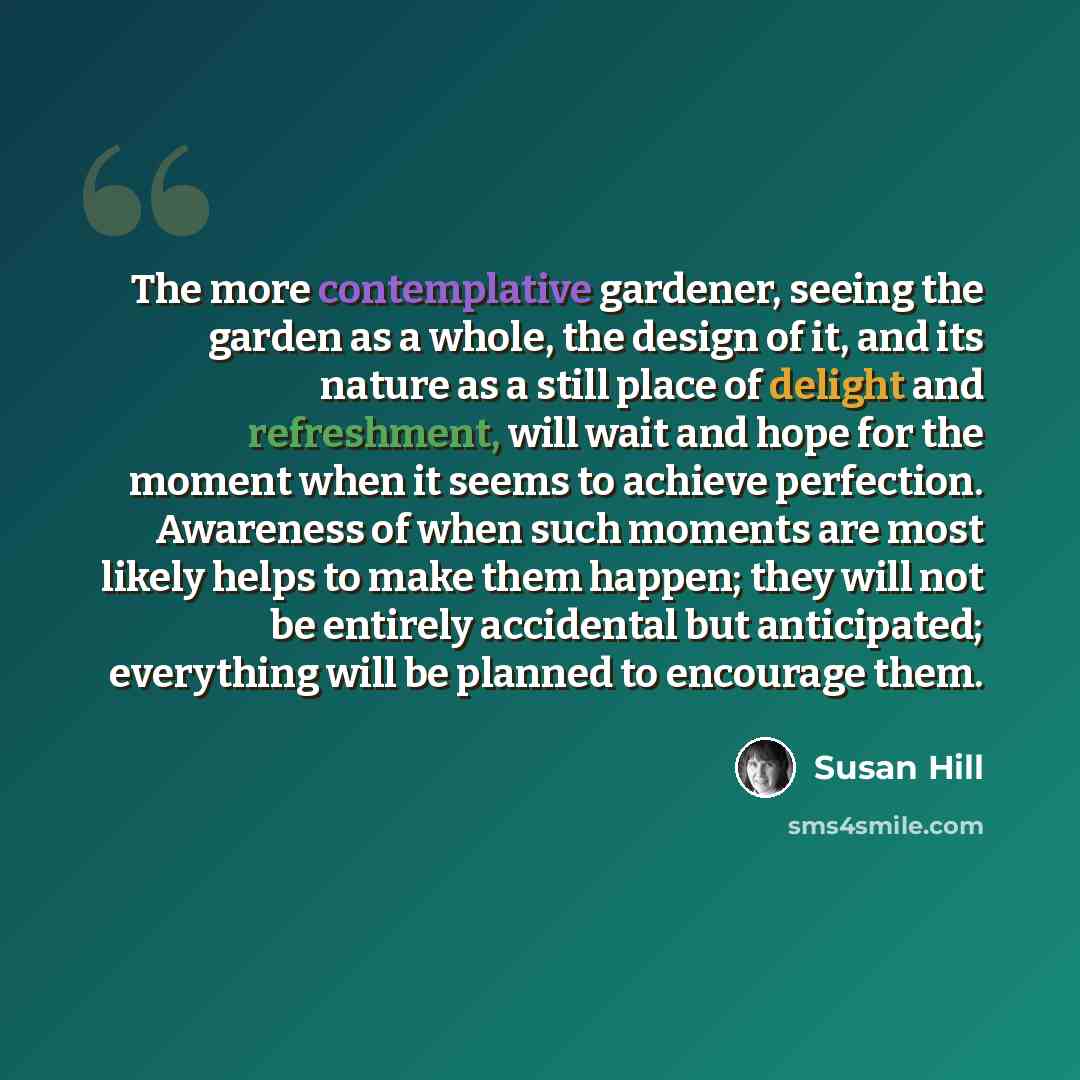 “The more contemplative gardener, seeing the garden as a whole, the design of it, and its nature as a still place of delight and refreshment, will wait and hope for the moment when it seems to achieve perfection. Awareness of when such moments are most likely helps to make them happen; they will…” quote by Susan Hill