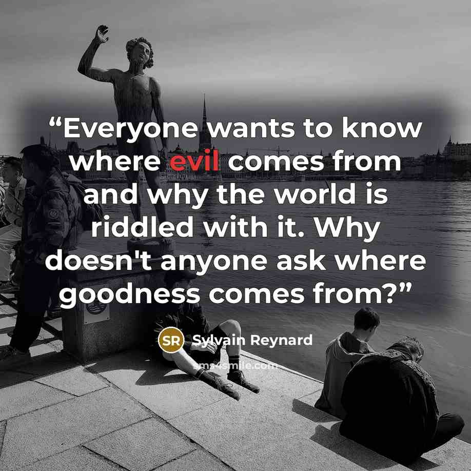 “Everyone wants to know where evil comes from and why the world is riddled with it. Why doesn't anyone ask where goodness comes from?” quote by Sylvain Reynard