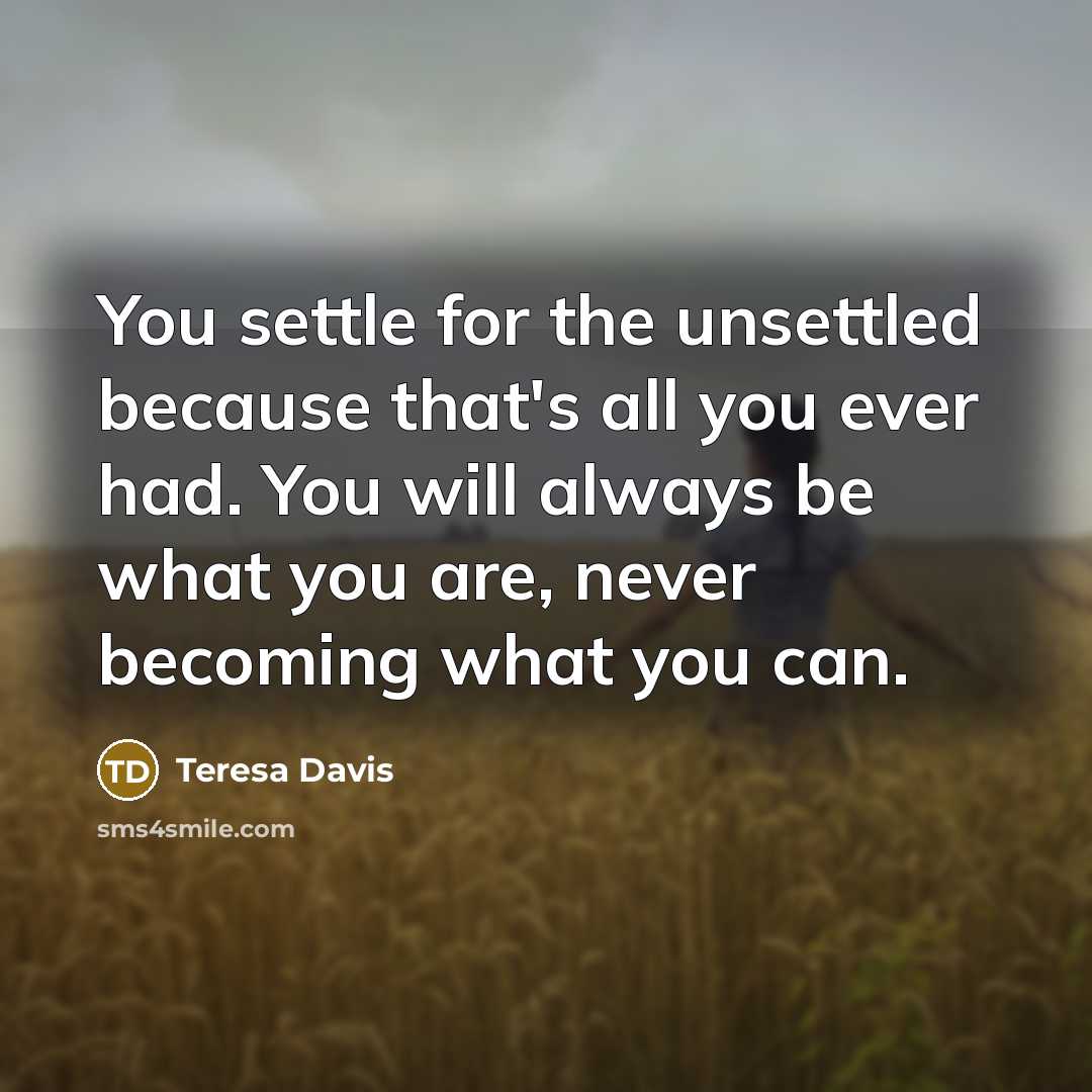 “You settle for the unsettled because that's all you ever had. You will always be what you are, never becoming what you can.” quote by Teresa Davis