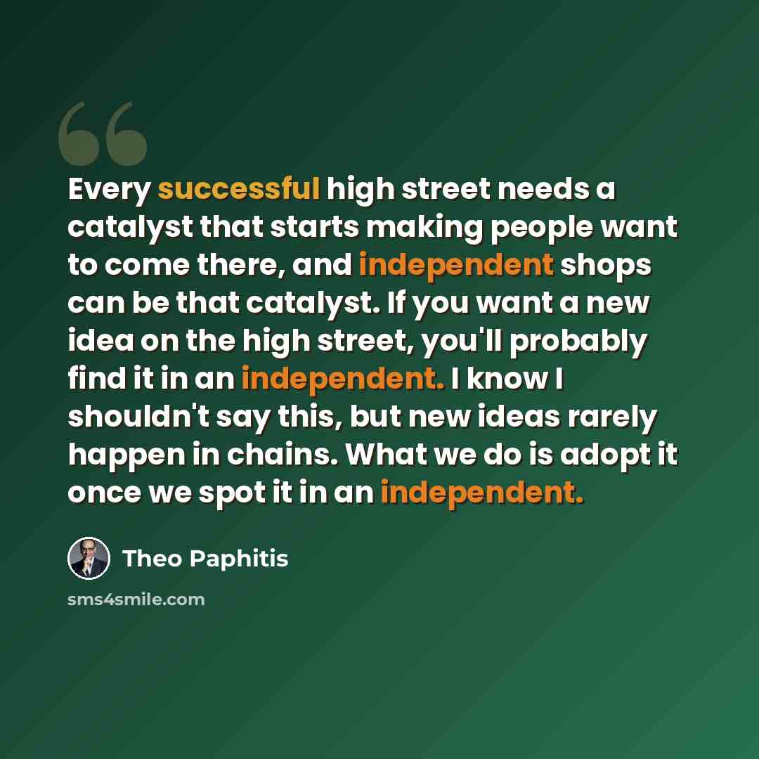 “Every successful high street needs a catalyst that starts making people want to come there, and independent shops can be that catalyst. If you want a new idea on the high street, you'll probably find it in an independent. I know I shouldn't say this, but new ideas rarely happen in chains. What we…” quote by Theo Paphitis
