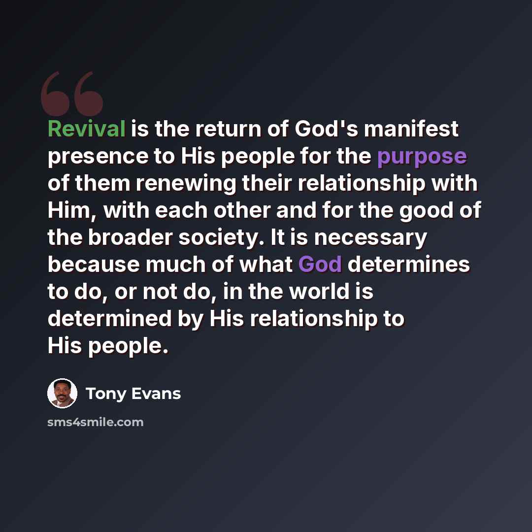 “Revival is the return of God's manifest presence to His people for the purpose of them renewing their relationship with Him, with each other and for the good of the broader society. It is necessary because much of what God determines to do, or not do, in the world is determined by His relationship…” quote by Tony Evans