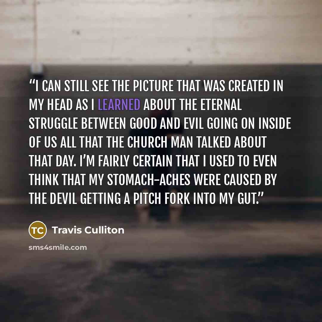 “I can still see the picture that was created in my head as I learned about the eternal struggle between good and evil going on inside of us all that the church man talked about that day. I’m fairly certain that I used to even think that my stomach-aches were caused by the devil getting a pitch…” quote by Travis Culliton