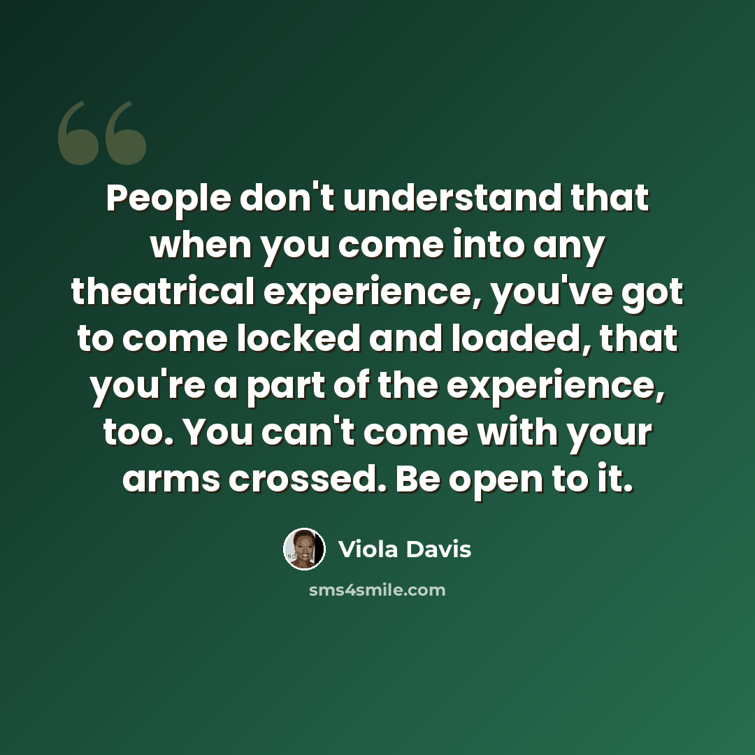 “People don't understand that when you come into any theatrical experience, you've got to come locked and loaded, that you're a part of the experience, too. You can't come with your arms crossed. Be open to it.” quote by Viola Davis