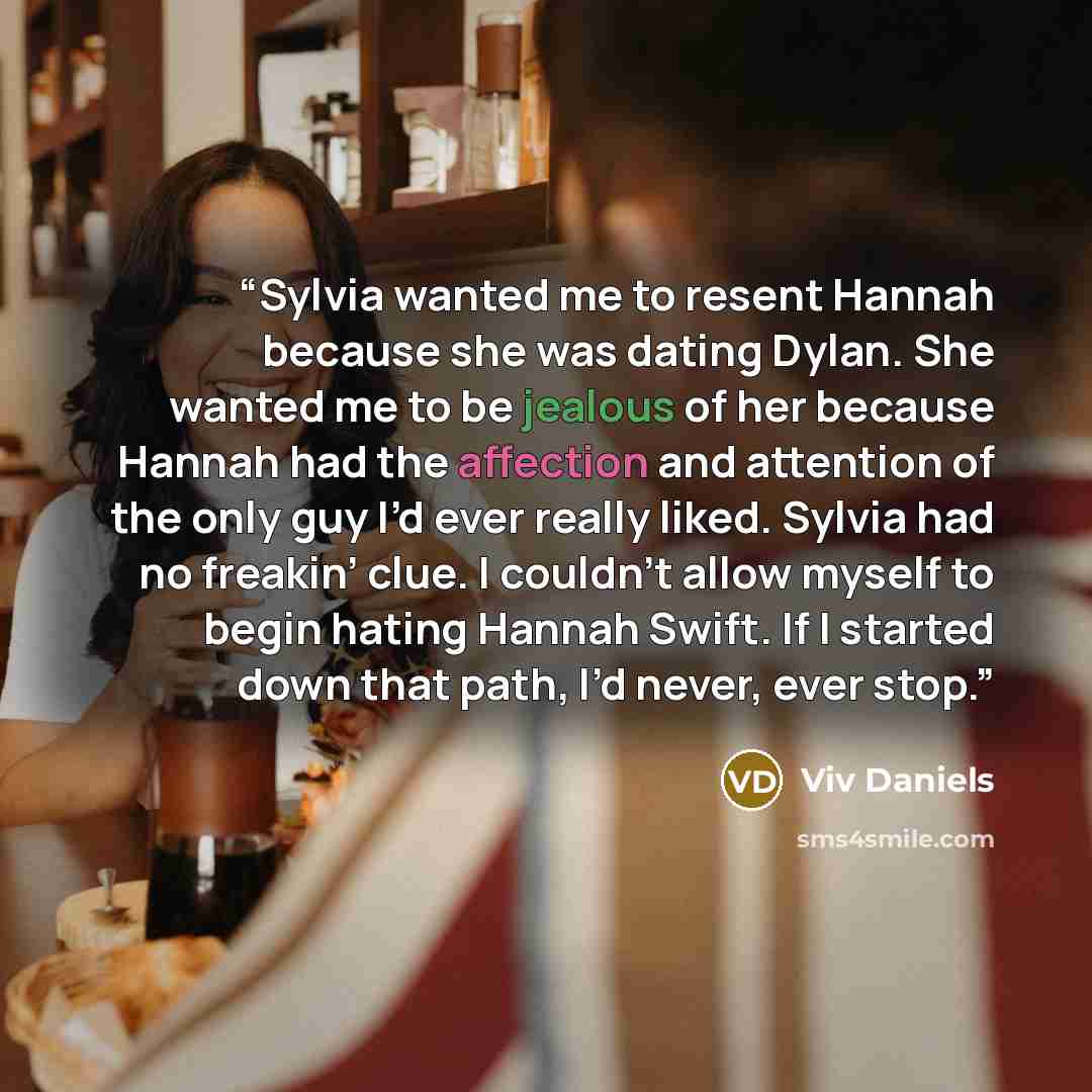 “Sylvia wanted me to resent Hannah because she was dating Dylan. She wanted me to be jealous of her because Hannah had the affection and attention of the only guy I’d ever really liked. Sylvia had no freakin’ clue. I couldn’t allow myself to begin hating Hannah Swift. If I started down that path…” quote by Viv Daniels