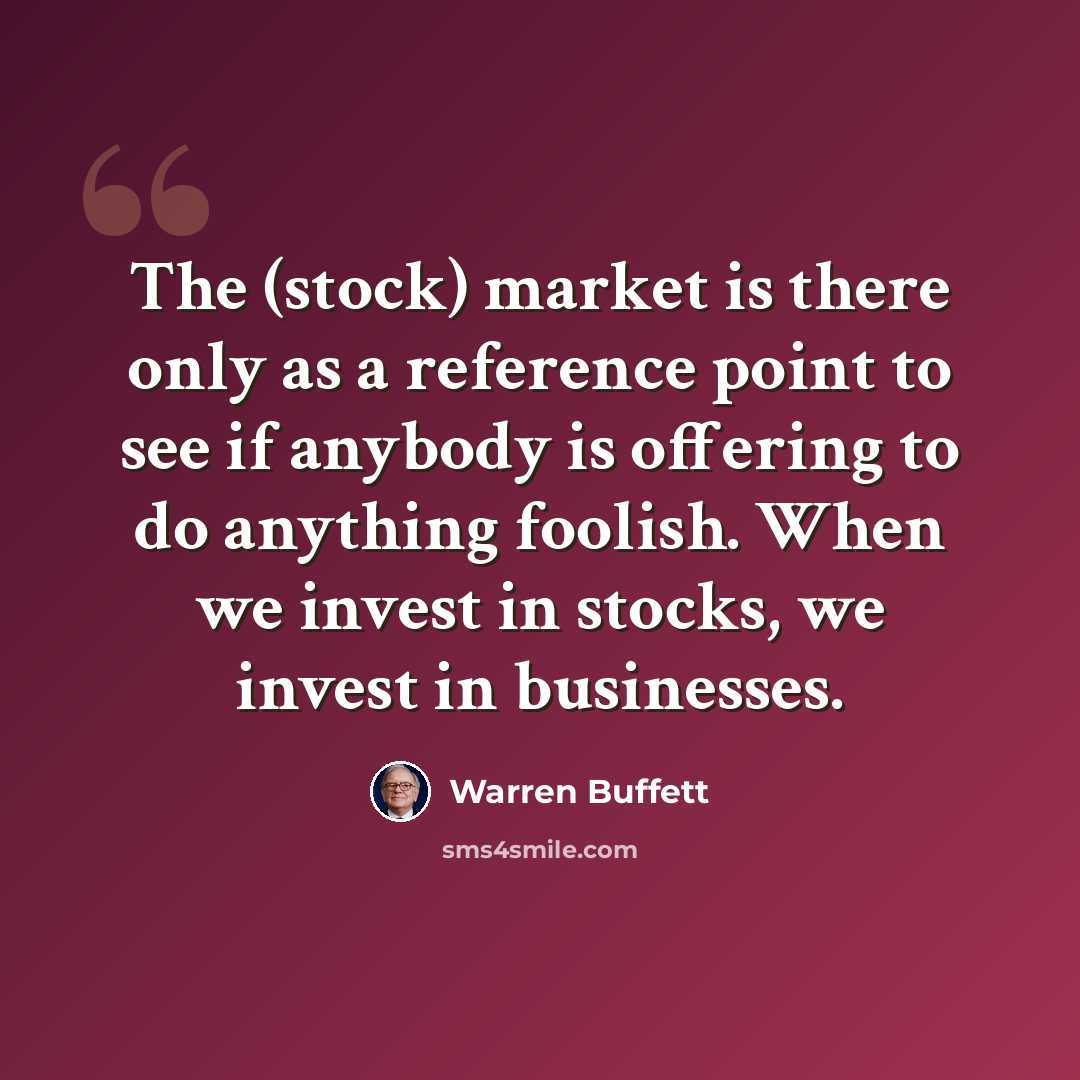 “The (stock) market is there only as a reference point to see if anybody is offering to do anything foolish. When we invest in stocks, we invest in businesses.” quote by Warren Buffett