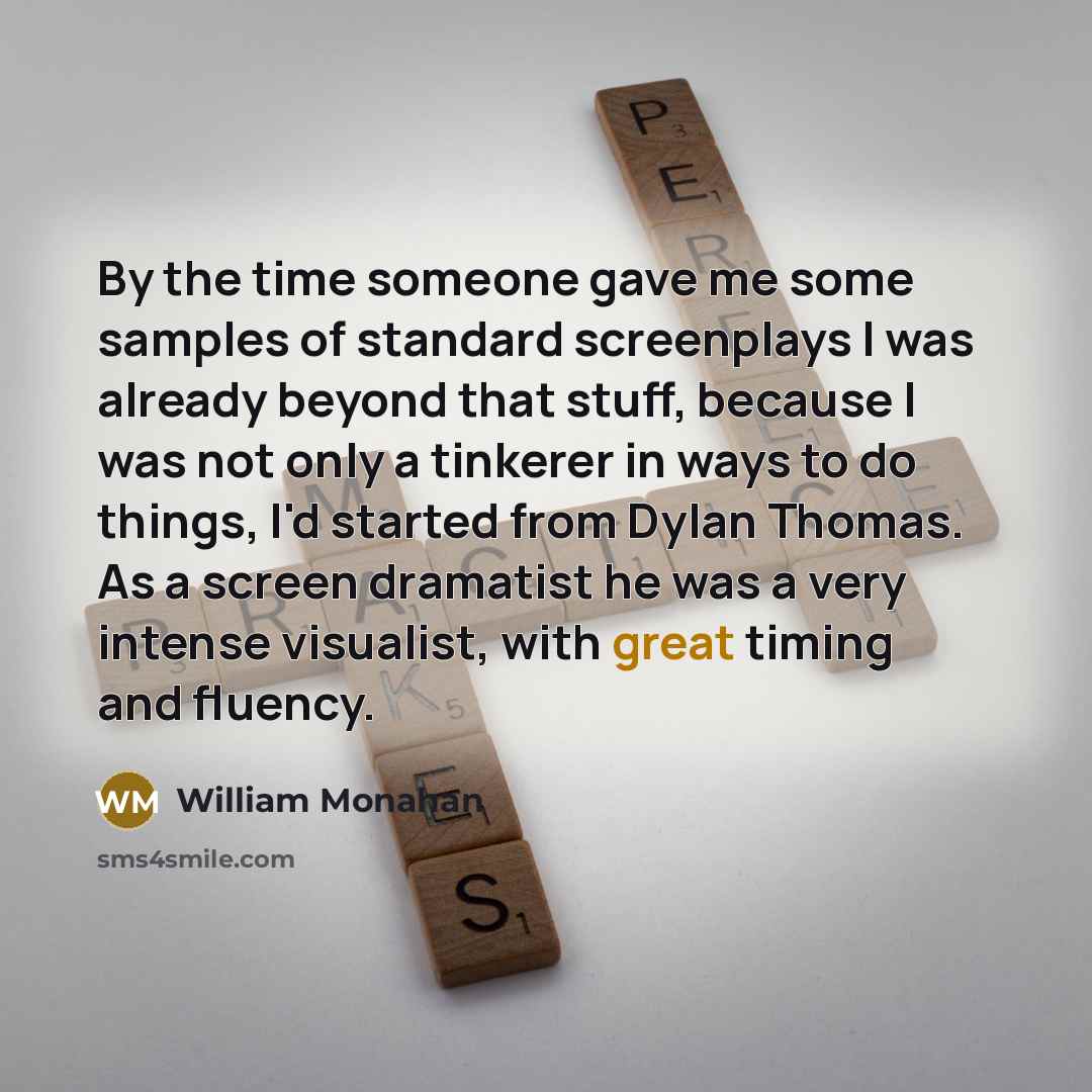 “By the time someone gave me some samples of standard screenplays I was already beyond that stuff, because I was not only a tinkerer in ways to do things, I'd started from Dylan Thomas. As a screen dramatist he was a very intense visualist, with great timing and fluency.” quote by William Monahan