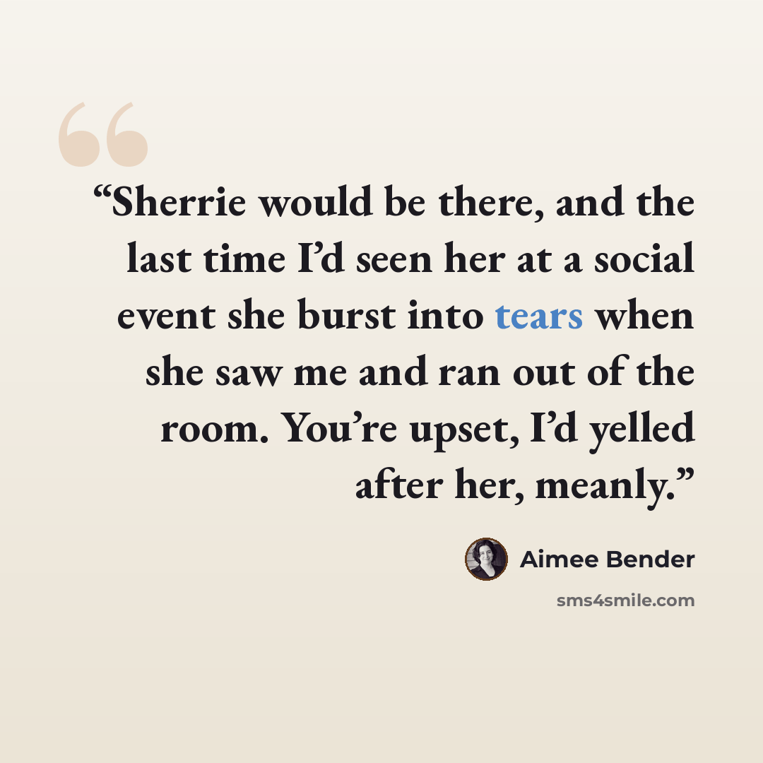 “Sherrie would be there, and the last time I’d seen her at a social event she burst into tears when she saw me and ran out of the room. You’re upset, I’d yelled after her, meanly.” quote by Aimee Bender