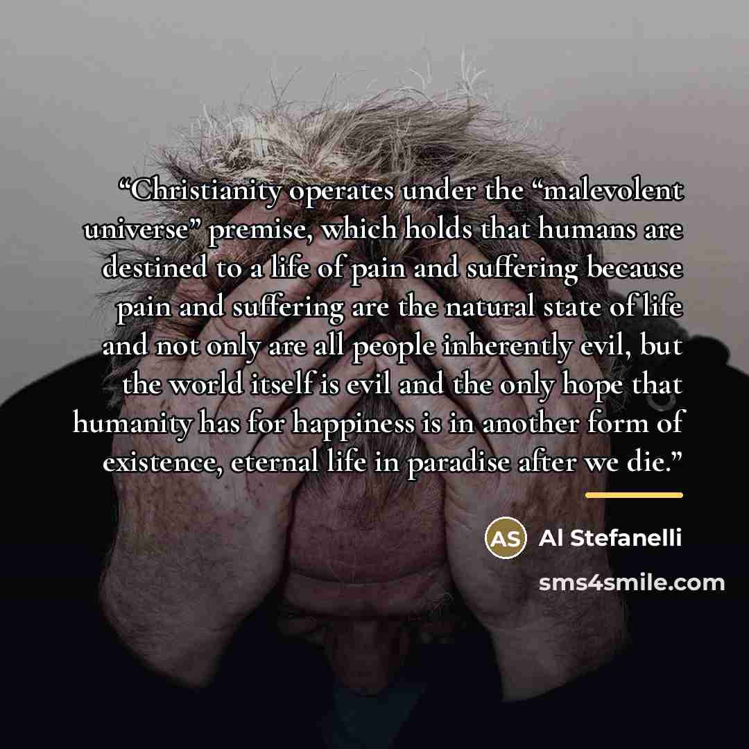 “Christianity operates under the “malevolent universe” premise, which holds that humans are destined to a life of pain and suffering because pain and suffering are the natural state of life and not only are all people inherently evil, but the world itself is evil and the only hope that humanity has…” quote by Al Stefanelli