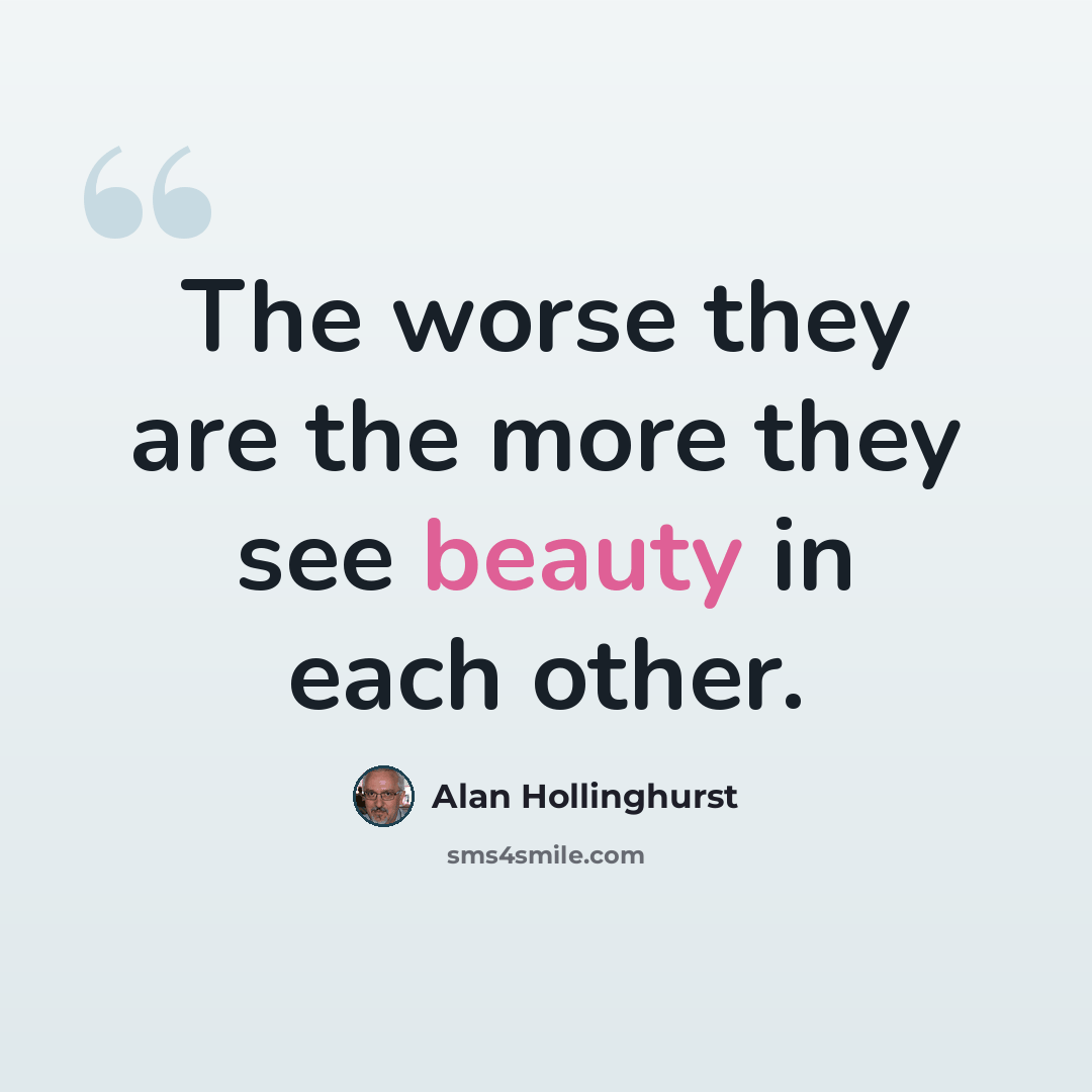 “The worse they are the more they see beauty in each other.” quote by Alan Hollinghurst