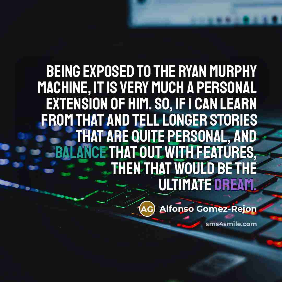 “Being exposed to the Ryan Murphy machine, it is very much a personal extension of him. So, if I can learn from that and tell longer stories that are quite personal, and balance that out with features, then that would be the ultimate dream.” quote by Alfonso Gomez-Rejon