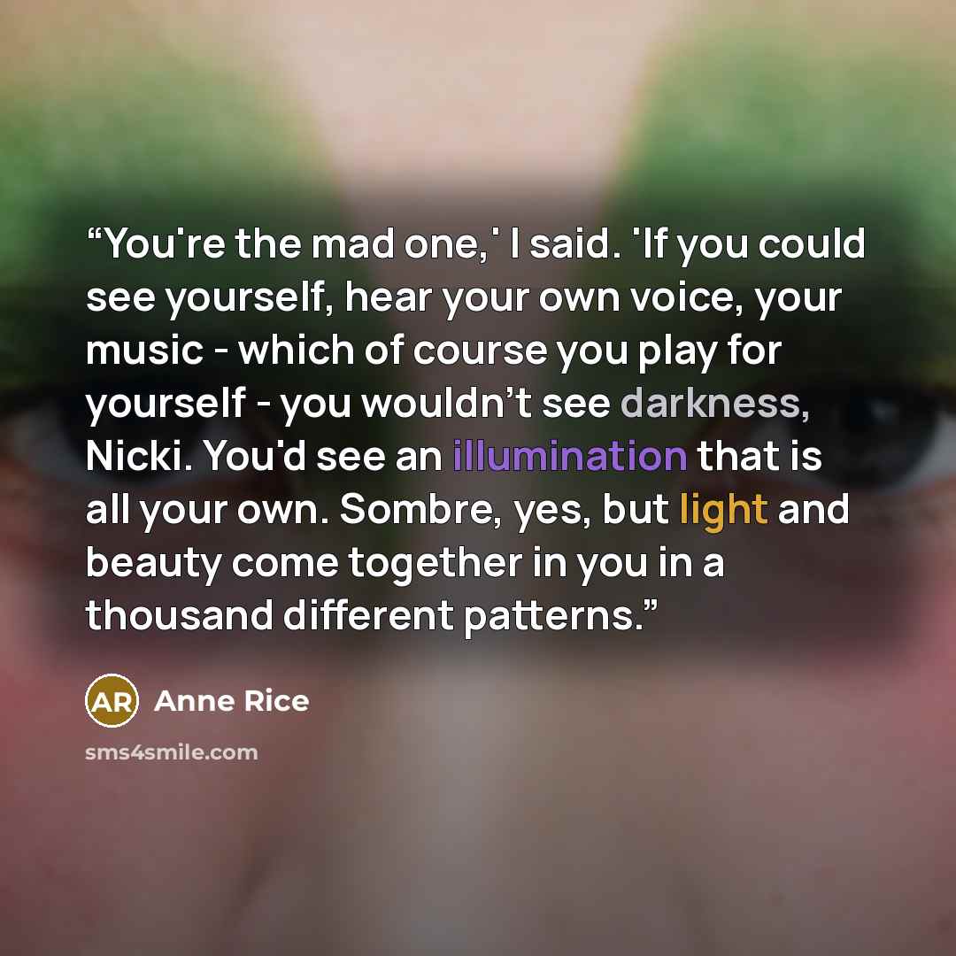 “You're the mad one,' I said. 'If you could see yourself, hear your own voice, your music - which of course you play for yourself - you wouldn't see darkness, Nicki. You'd see an illumination that is all your own. Sombre, yes, but light and beauty come together in you in a thousand different…” quote by Anne Rice