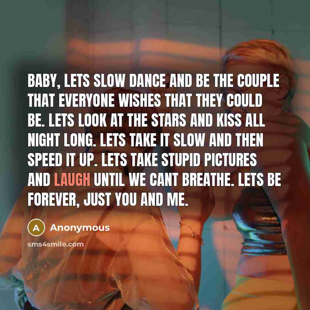 “Baby, lets slow dance and be the couple that everyone wishes that they could be. Lets look at the stars and kiss all night long. Lets take it slow and then speed it up. Lets take stupid pictures and laugh until we cant breathe. Lets be forever, just you and me.” quote by Anonymous