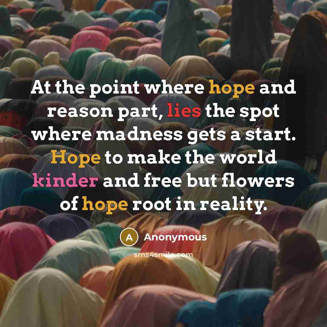 “At the point where hope and reason part, lies the spot where madness gets a start. Hope to make the world kinder and free but flowers of hope root in reality.” quote by Anonymous