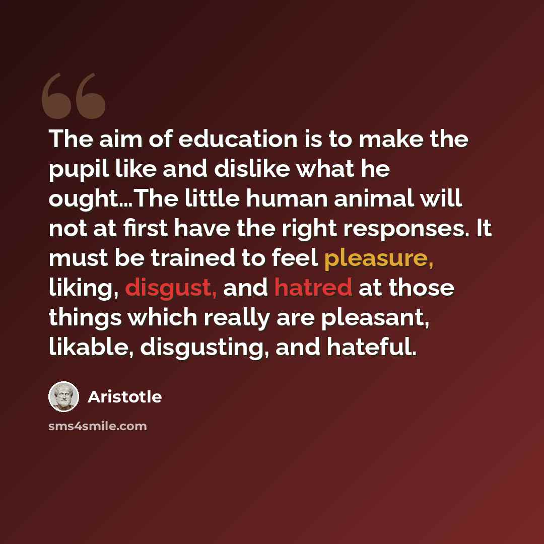 “The aim of education is to make the pupil like and dislike what he ought…The little human animal will not at first have the right responses. It must be trained to feel pleasure, liking, disgust, and hatred at those things which really are pleasant, likable, disgusting, and hateful.” quote by Aristotle