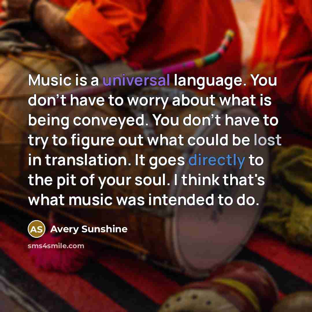 “Music is a universal language. You don't have to worry about what is being conveyed. You don't have to try to figure out what could be lost in translation. It goes directly to the pit of your soul. I think that's what music was intended to do.” quote by Avery Sunshine