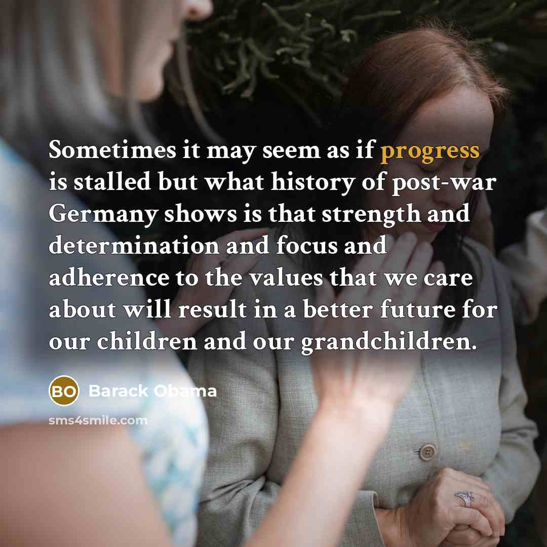 “Sometimes it may seem as if progress is stalled but what history of post-war Germany shows is that strength and determination and focus and adherence to the values that we care about will result in a better future for our children and our grandchildren.” quote by Barack Obama