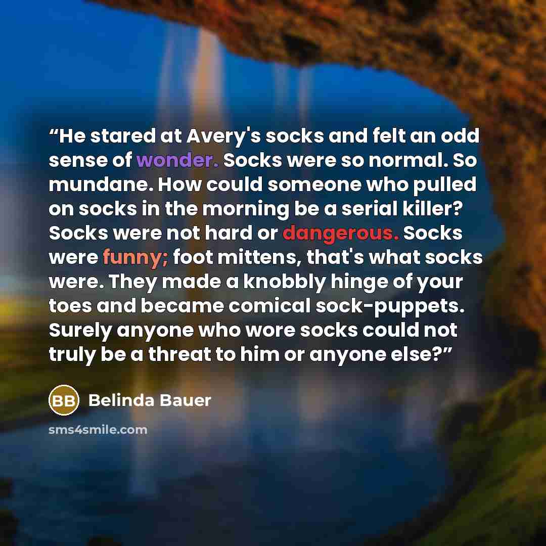 “He stared at Avery's socks and felt an odd sense of wonder. Socks were so normal. So mundane. How could someone who pulled on socks in the morning be a serial killer? Socks were not hard or dangerous. Socks were funny; foot mittens, that's what socks were. They made a knobbly hinge of your toes…” quote by Belinda Bauer