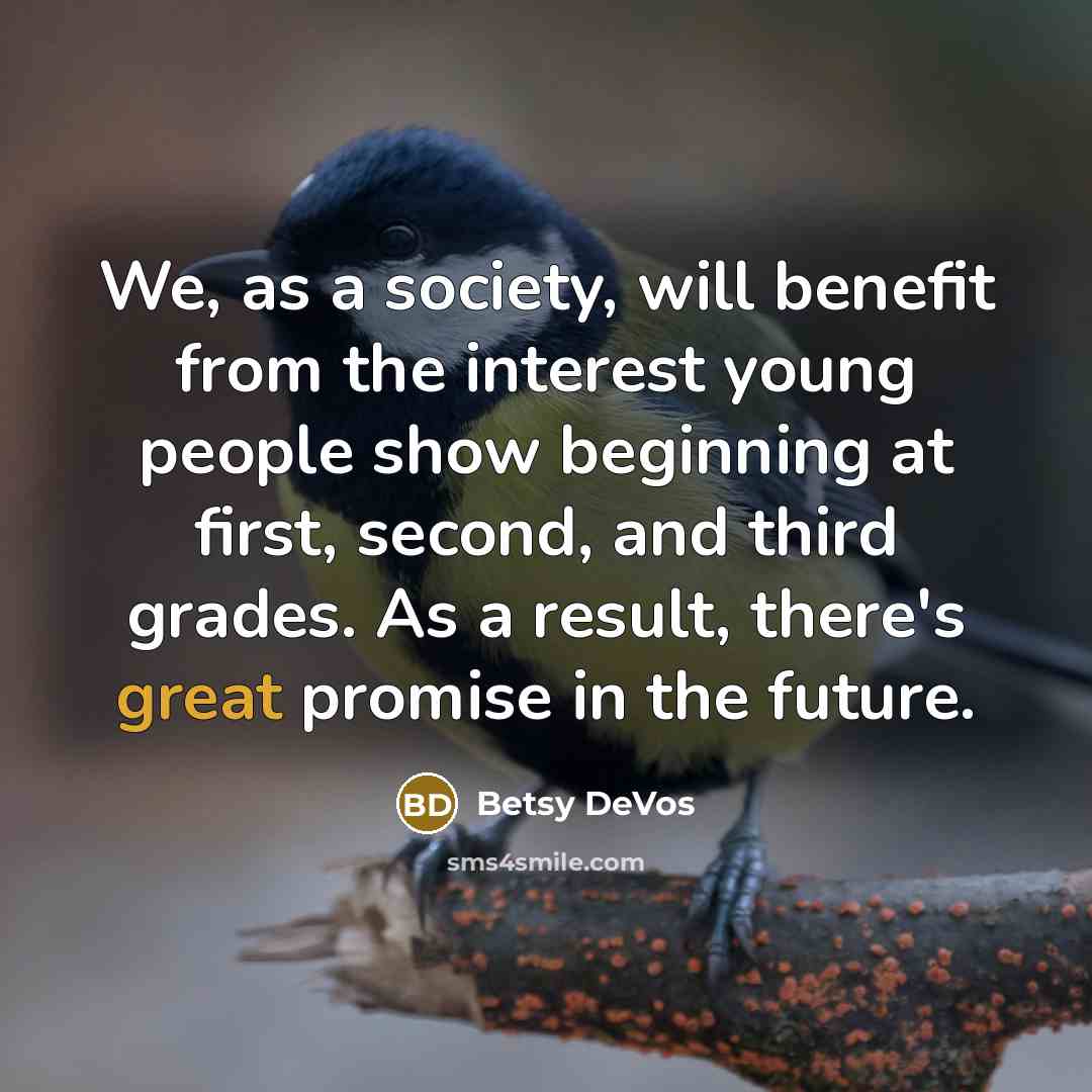 “We, as a society, will benefit from the interest young people show beginning at first, second, and third grades. As a result, there's great promise in the future.” quote by Betsy DeVos