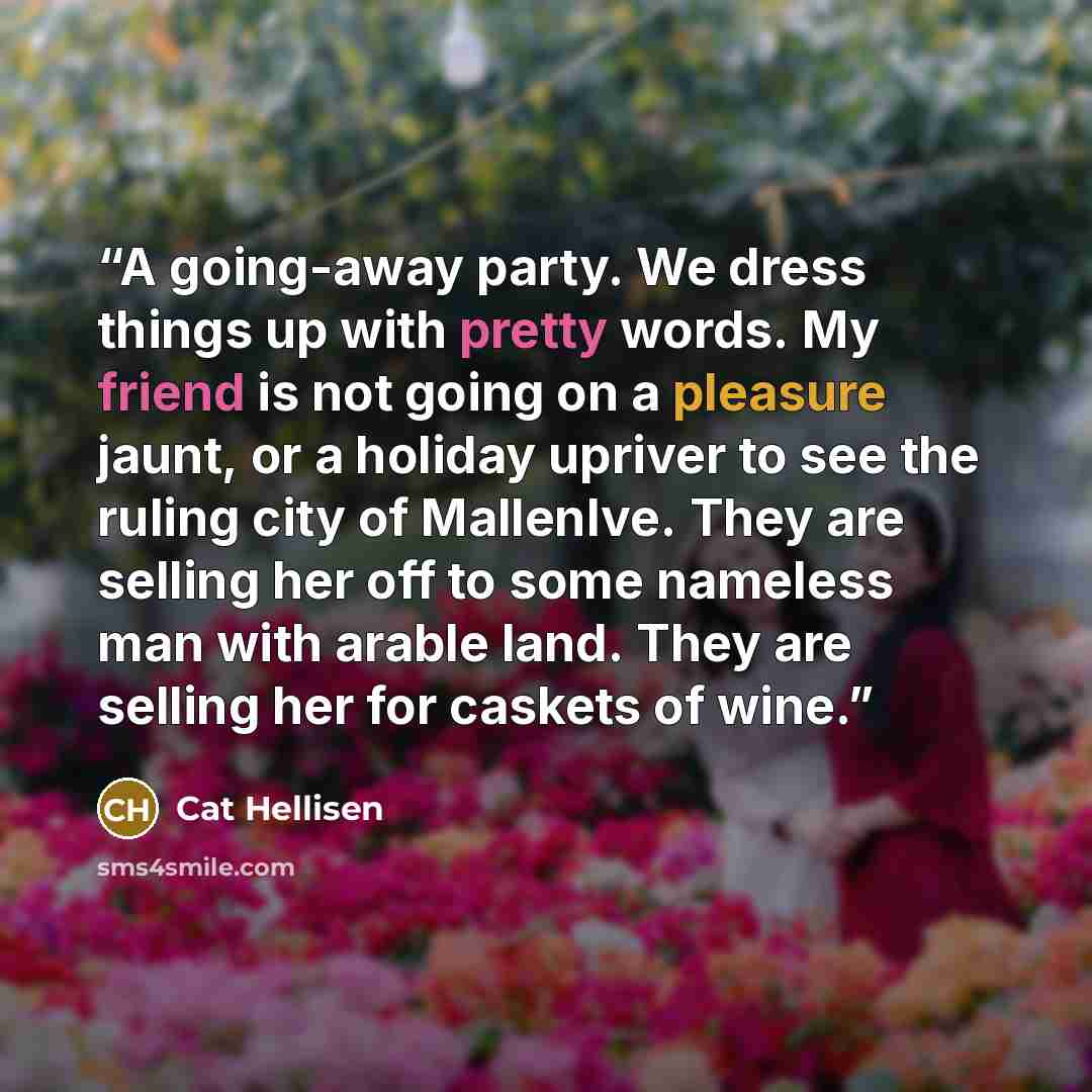 “A going-away party. We dress things up with pretty words. My friend is not going on a pleasure jaunt, or a holiday upriver to see the ruling city of MallenIve. They are selling her off to some nameless man with arable land. They are selling her for caskets of wine.” quote by Cat Hellisen