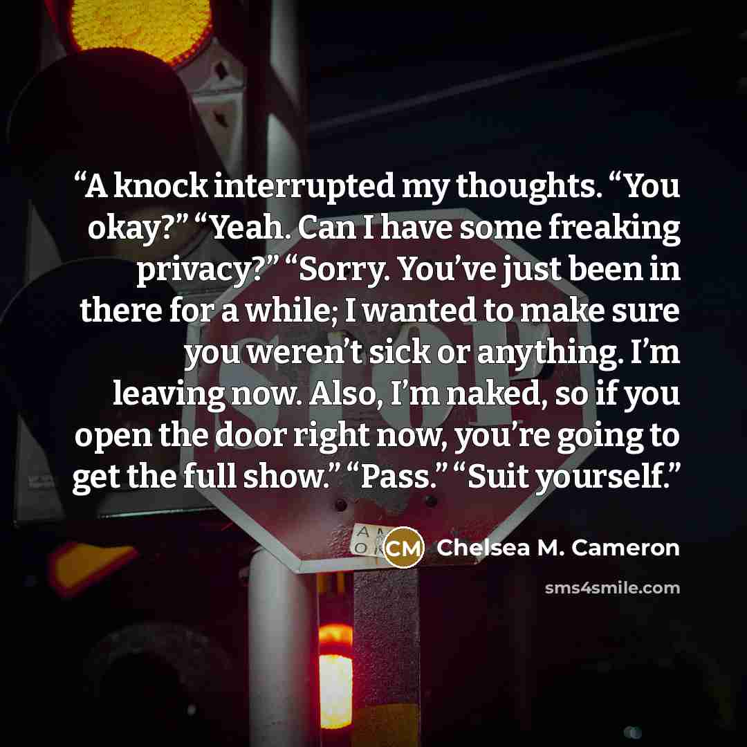 “A knock interrupted my thoughts. “You okay?” “Yeah. Can I have some freaking privacy?” “Sorry. You’ve just been in there for a while; I wanted to make sure you weren’t sick or anything. I’m leaving now. Also, I’m naked, so if you open the door right now, you’re going to get the full show.” “Pass.”…” quote by Chelsea M. Cameron