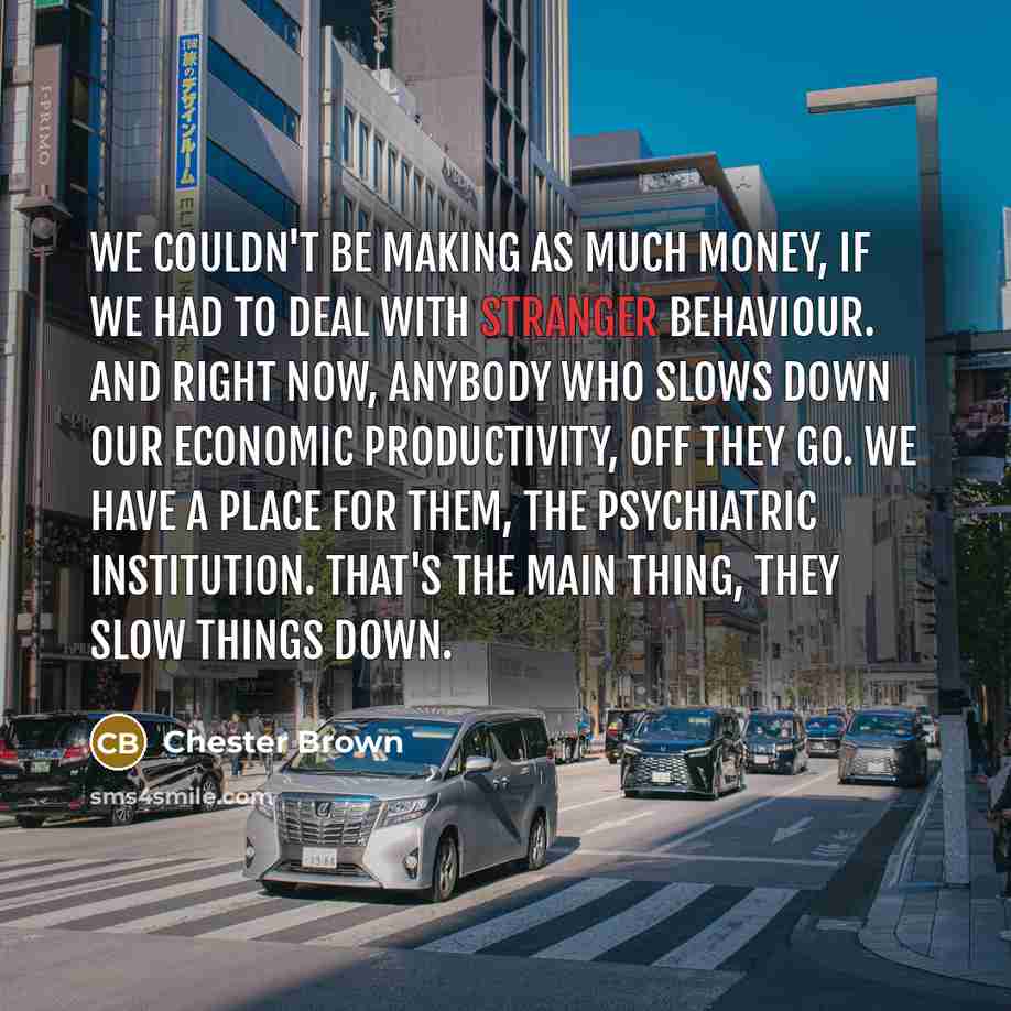 “We couldn't be making as much money, if we had to deal with stranger behaviour. And right now, anybody who slows down our economic productivity, off they go. We have a place for them, the psychiatric institution. That's the main thing, they slow things down.” quote by Chester Brown