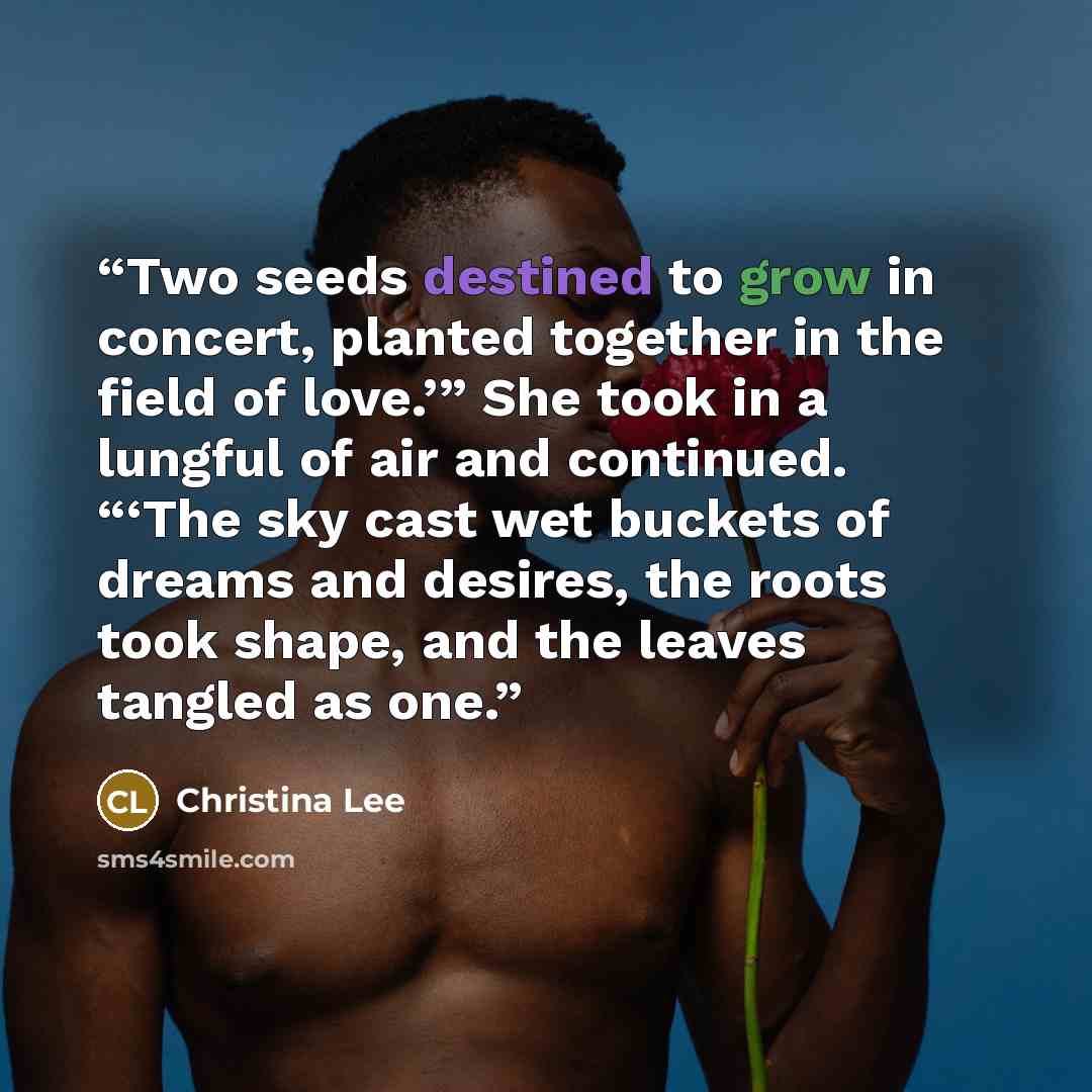 “Two seeds destined to grow in concert, planted together in the field of love.’” She took in a lungful of air and continued. “‘The sky cast wet buckets of dreams and desires, the roots took shape, and the leaves tangled as one.” quote by Christina Lee