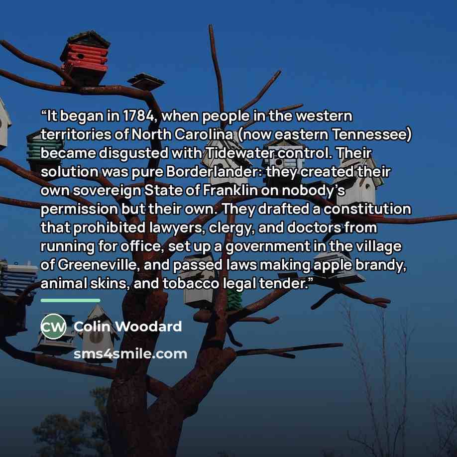 “It began in 1784, when people in the western territories of North Carolina (now eastern Tennessee) became disgusted with Tidewater control. Their solution was pure Borderlander: they created their own sovereign State of Franklin on nobody’s permission but their own. They drafted a constitution…” quote by Colin Woodard