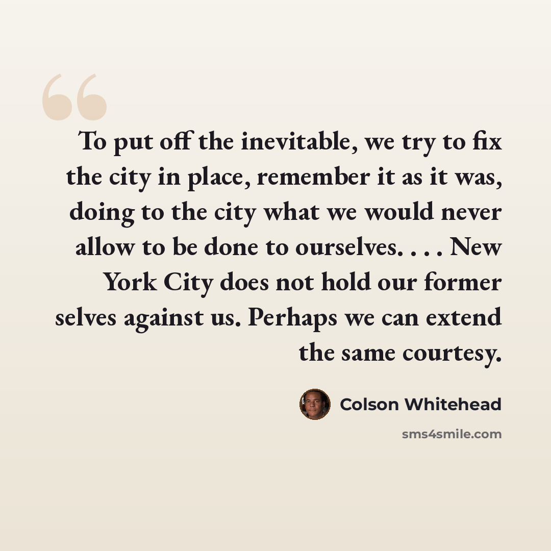 “To put off the inevitable, we try to fix the city in place, remember it as it was, doing to the city what we would never allow to be done to ourselves. . . . New York City does not hold our former selves against us. Perhaps we can extend the same courtesy.” quote by Colson Whitehead