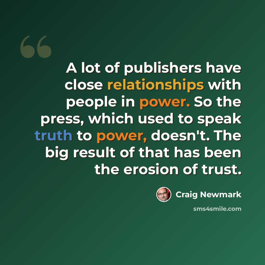 “A lot of publishers have close relationships with people in power. So the press, which used to speak truth to power, doesn't. The big result of that has been the erosion of trust.” quote by Craig Newmark