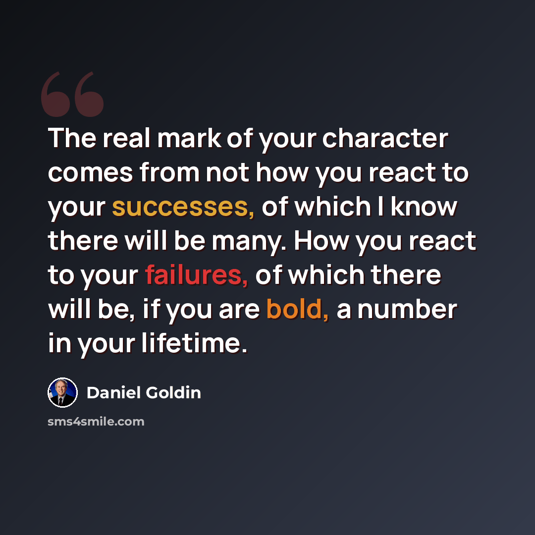 “The real mark of your character comes from not how you react to your successes, of which I know there will be many. How you react to your failures, of which there will be, if you are bold, a number in your lifetime.” quote by Daniel Goldin