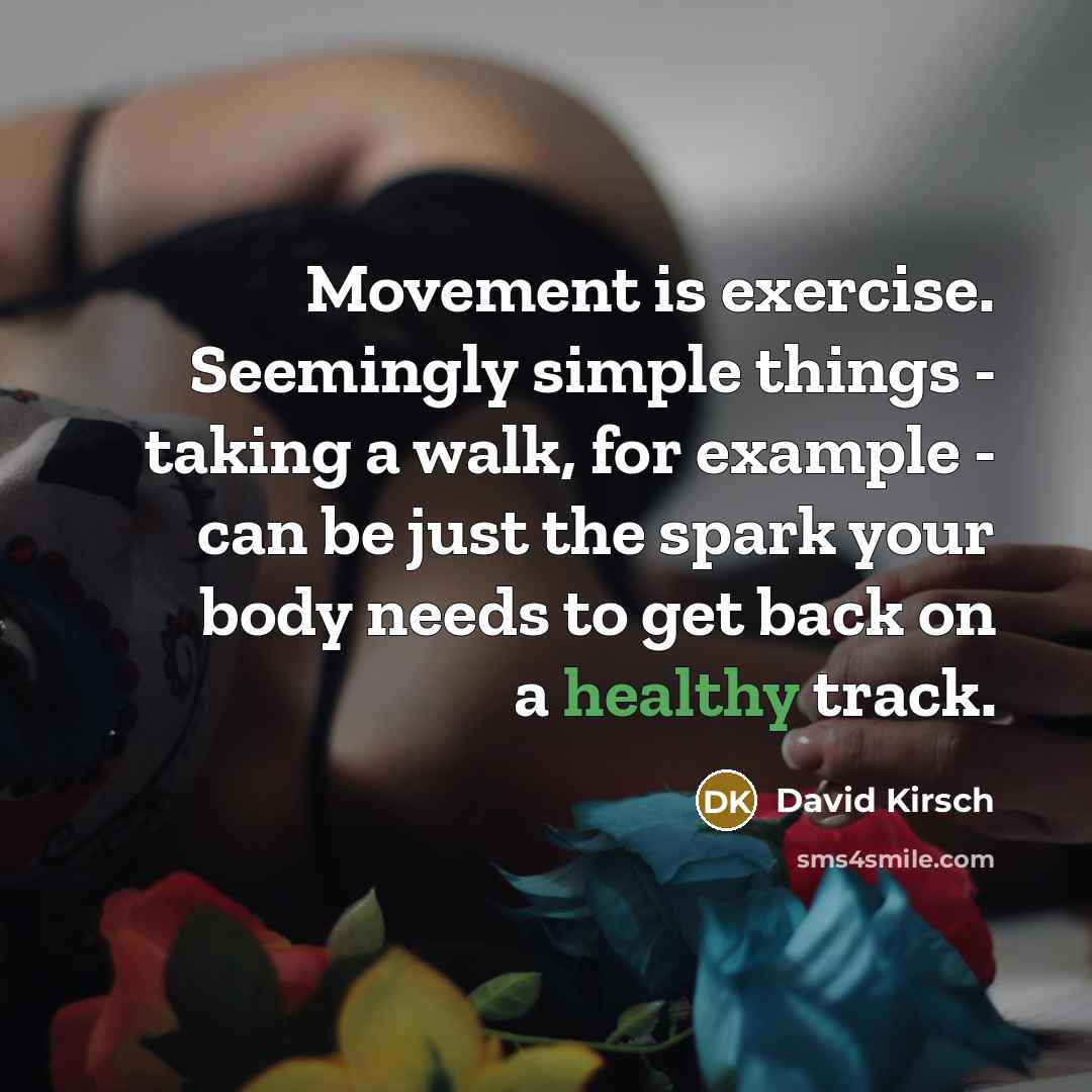 “Movement is exercise. Seemingly simple things - taking a walk, for example - can be just the spark your body needs to get back on a healthy track.” quote by David Kirsch