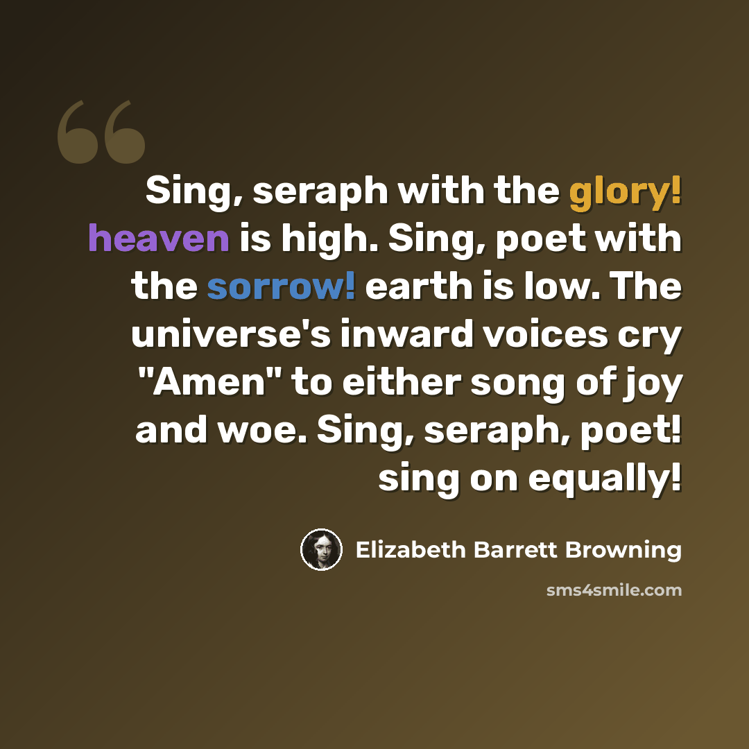 “Sing, seraph with the glory! heaven is high. Sing, poet with the sorrow! earth is low. The universe's inward voices cry "Amen" to either song of joy and woe. Sing, seraph, poet! sing on equally!” quote by Elizabeth Barrett Browning