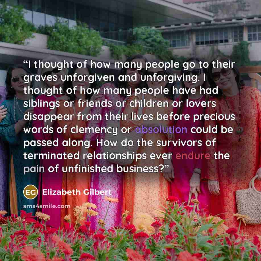 “I thought of how many people go to their graves unforgiven and unforgiving. I thought of how many people have had siblings or friends or children or lovers disappear from their lives before precious words of clemency or absolution could be passed along. How do the survivors of terminated…” quote by Elizabeth Gilbert