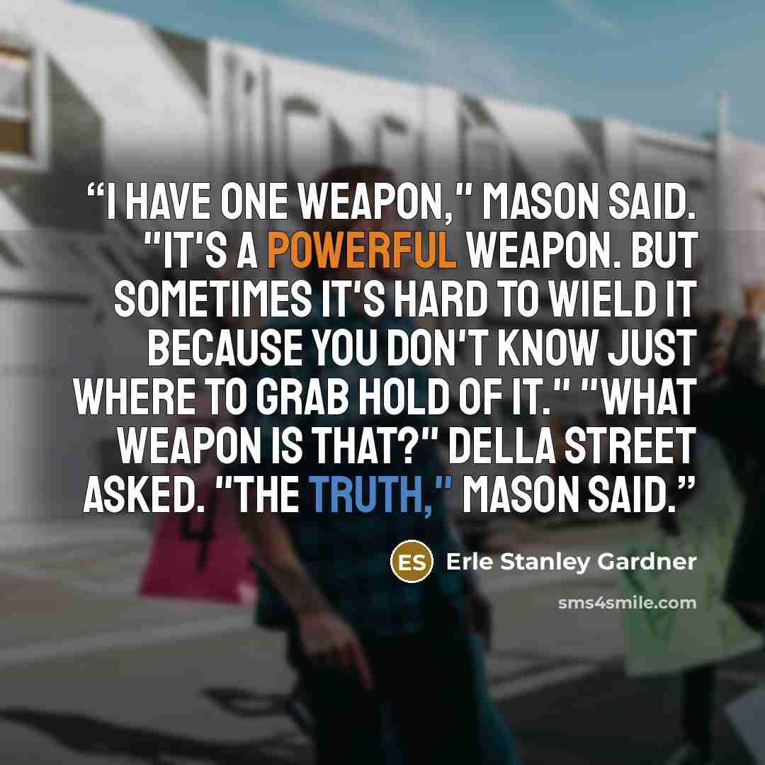“I have one weapon," Mason said. "It's a powerful weapon. But sometimes it's hard to wield it because you don't know just where to grab hold of it." "What weapon is that?" Della Street asked. "The truth," Mason said.” quote by Erle Stanley Gardner